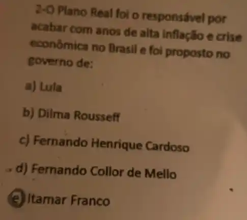 2-O Plano Real foi o responsável por
acabar com anos de alta inflação e crise
econômica no Brasil e foi proposto no
governo de:
a) Lula
b) Dilma Rousseff
c) Fernando Henrique Cardoso
d) Fernando Collor de Mello
(e) Itamar Franco