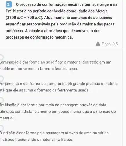 2.O processo de conformação mecânica tem sua origem na
Pré-história no período conhecido como Idade dos Metais
(3300 a.C -700a.C ). Atualmente há centenas de aplicações
especificas responsáveis pela produção da maioria das pecas
metálicas . Assinale a afirmativa que descreve um dos
processos de conformação mecânica.
) Peso: 0,5.
_aminação é dar forma ao solidificar o material derretido em um
nolde ou forma com o formato final da peça
Forjamento é dar forma ao comprimir sob grande pressão o material
até que ele assuma o formato da ferramenta usada.
Trefilação é dar forma por meio da passagem através de dois
cilindros com distanciamento um pouco menor que a dimensão do
naterial.
Fundição é dar forma pela passagem através de uma ou várias
natrizes tracionando o material no trajeto.