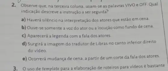 2.Observe que, na terceira coluna, usam-se as palavras VIVO e OFF Qual
indicação descreve a instrução a ser seguida?
a) Haverá silêncio na interpretação dos atores que estão em cena.
b) Ouve-se somente a voz do ator ou a locução como fundo de cena.
c) Aparecerá a legenda com a fala dos atores.
d) Surgirá a imagem do tradutor de Libras no canto inferior direito
do video.
e) Ocorrerá mudança de cena, a partir de um corte da fala dos atores.
3. Ouso de template para a elaboração de roteiros para vídeos é bastante