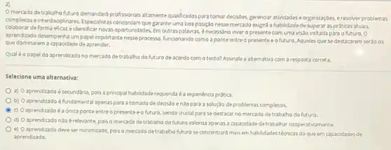 2)
Omercado de trabalho (tutur/o demandard-profisisonasisatamentequalitados para tomar decisôes, gerenoar atividades eorganizaç6es, e resolver problemas
complexos e interdisciplinares. Especalista concordam que garantir uma boa posição nesse mercado exugird a habilidade de superaras práticas atuais,
colaborar deforma eficaze identificar novas oportunidades. Em outras palavras, énecessdrio viver o presente com uma vis3o voltada parao futuro. 0
aprendizado desempenha um pape importantenesse processs, funcionando como a ponte entre o presenteeo futuro. Aqueles quese destacarem seráo os
que dominarem a capaodade de aprender.
Qual éo papel do aprendizado no mercado detrabalho do futuro de acordo com o testo? Assinale a alternativa com a resposta correta.
Selecione uma alternativa:
a) O aprendizadoé secundário, pois a principal habildade requenda é a expenénca prática.
b) Oaprendizado éfundamenta apenas para atomada de decissoenào para a solução de problemas complexos.
B c) Oaprendizadoé a única ponte entre a presente e o future, sendo cruoal para se destacar no mercado detrabalho do futuro.
d) Oaprendizado nào érelevante, poiso mercado detrabalho do futuro valoriza apenas a capacidade de trabalhar cooperativamente.
e) Oaprendizado deve ser minimizado, pois o mercado de trabalho futuro se concentrará maisem habilidades técnicas do que em capacidades de
aprendizado