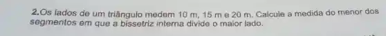 2.Os lados de um triângulo medem 10 m, 15 m e 20 m. Calcule a medida do menor dos
segmentos em que a bissetriz interna divide o maior lado.