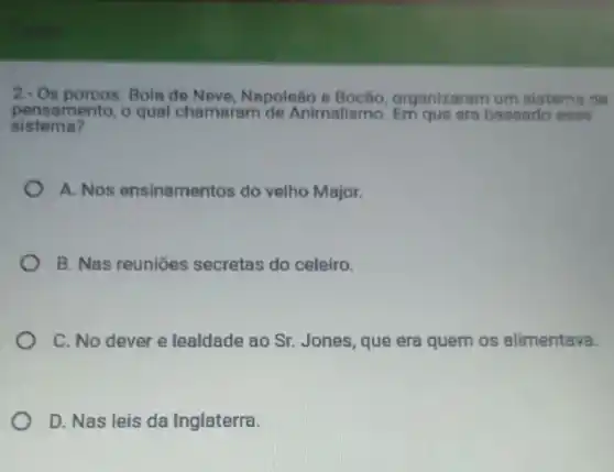 2-Os porcos: Bola de Neve, Napoleão e Bocão, organizaram um sistems de
pensamento, o qual chamaram de Animalismo. Em que era baseado esse
sistema?
A. Nos ensinamentos do velho Major.
B. Nas reuniōes secretas do celeiro.
C. No dever e lealdade ao Sr. Jones que era quem os alimentava.
D. Nas leis da Inglaterra.