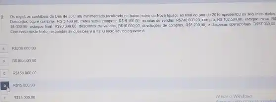 2
Os registros contábeis da Deli de Juju um minimercado localizado no bairro nobre de Nova Iguaçu ao final do ano de 2016 apresentou os seguintes dados
Descontos sobre compras, R 3.400,00 fretes sobre compras, RS6.100,00 receitas de vendas, R 240.000,00 compra, R 162.500,00 estoque inicial, RS
18.000,00 estoque final, R 20.000,00 descontos de vendas, R 10.000,00 devoluções de compras, R 5.200,00 e despesas operacionais, R 57.000,00
Com base neste texto respondas às questōes 9 a 13. Olucro líquido equivale à
A R 230.000,00
B R 160.000,00
C R 158.000,00
R 15.800,00
E RS15000,00