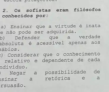 2.Os sofistas eram filósofos
conhecidos por:
a) Ensinar que a virtude é inata
e não pode ser adquirida.
b) Defender que a verdade
absoluta é acessivel apenas aos
sábios.
:): Considerar que o conhecimento
relativo e dependente de cada
ndivíduo.
Negar a possibilidade de
sinar	retórica e	a
rsuasão.