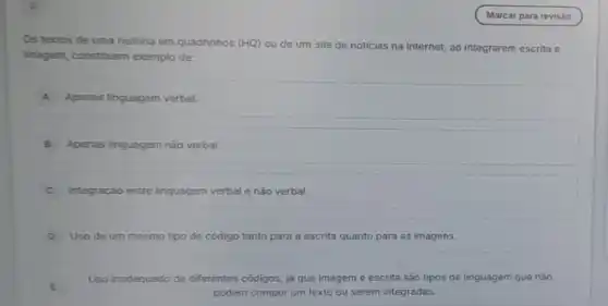 2
Os textos de uma historia em quadrinhos (HQ)ou de um site de noticias na Internet ao integrarem escrita e
imagem, constituem exemplo de:
A Apenas linguagem verbal.
B Apenas linguagem nào verbal.
C Integração entre linguagem verbal e nào verbal.
D Uso de um mesmo tipo de código tanto para a escrita quanto para as imagens.
Uso inadequado de diferentes códigos, lá que imagem e escrita sào tipos de linguagem que nào
podem compor um texto ou serem integradas.
E