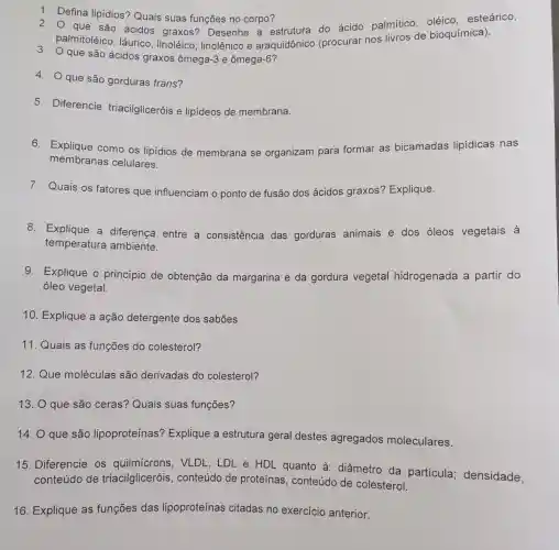 2.
palmitoléico , láurico, linoléico , linolênico e araquidônico (procurar nos livros de bioquímica).
3.
que são ácidos graxos ômega-3 e ômega -6
1. Defina lipídios? Quais suas funções no corpo?
que são ácidos graxos?Desenhe a estrutura do ácido palmítico oléico esteárico,
4. Oque são gorduras trans?
5. Diferencie triacilgliceróis e lipídeos de membrana.
6. Explique como os lipídios de membrana se organizam para formar as bicamadas lipídicas nas
membranas celulares.
7. Quais os fatores que influenciam o ponto de fusão dos ácidos graxos'? Explique.
8. Explique a diferença entre a consistência das gorduras animais e dos óleos vegetais à
temperatura ambiente.
9. Explique o princípio de obtenção da margarina e da gordura vegetal hidrogenada a partir do
óleo vegetal.
10. Explique a ação detergente dos sabões.
11. Quais as funções do colesterol?
12.Que moléculas são derivadas do colesterol?
13. O que são ceras? Quais suas funções?
14. O que são lipoproteínas'? Explique a estrutura geral destes agregados moleculares.
15. Diferencie os quilmícrons , VLDL, LDL e HDL quanto à : diâmetro da particula densidade,
conteúdo de triacilgliceróis , conteúdo de proteínas , conteúdo de colesterol.
16. Explique as funções das lipoproteínas citadas no exercicio anterior.