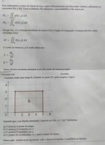 2.
Para determinar o centro de massa de uma regilo bidimensional com densidade variavel.utilizamos os
momentos Mx e My.Esses momentos salo calculados separadamente e salo dados por:
M_(x)=iint _(R)ydelta (x,y)dA
M_(y)=iint _(R)xdelta (x,y)dA
Em que 8(x,y) é a função densidade da massa e R a região de integração A massa total M é então
calculada como:
M=iint _(R)delta (x,y)dA
centro de massa (x,y) é então obtido por:
x=(M_(y))/(M)
bar (y)=(M_(x))/(M)
Esses calculos permitem encontrar a posicao média da massa na regiāo.
aboutblank
Considere entio uma chapa R, definida no plano XY, pela imagem a seguir:
Sabendo que a sua função densidade é descrita por 8(x,y)=2xy^2 determine:
a) (3 pontos) A massa da chapa.
b) (3 pontos)o momento em x.