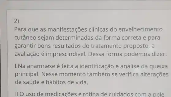 2)
Para que as manifestaç ões clínicas do envelhecimento
cutâneo sejam determinadas da forma correta e para
garantir bons resultados do tratamento proposto, a
avaliação é imprescindí vel. Dessa forma podemos dizer:
I.Na anamnese é feita a identificação e análise da queixa
principal . Nesse momento também se verifica alterações
de saúde e hábitos de vida.
II.O uso de medicações e rotina de cuidados com a pele