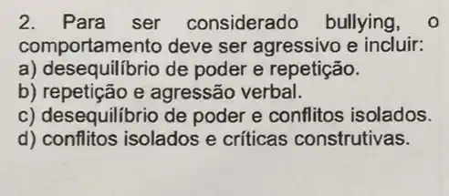 2.Para ser considerado bullying, o
comportamento deve ser agressivo e incluir:
a) desequilibrio de poder e repetição.
b) repeticão e agressão verbal.
c) desequilibrio de poder e conflitos isolados.
d) conflitos isolados e críticas construtivas.