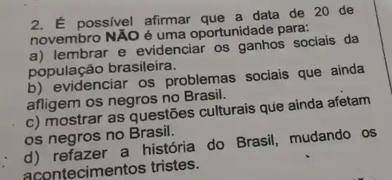 2.possivel afirmar que a data de 20 de
novembro NAO é uma oportunidade para:
a) lembrar e evidenciar . os ganhos sociais da
população brasileira.
b)evidenciar . OS problemas sociais que ainda
afligem os negros no Brasil.
C)mostrar as questōes culturais que ainda afetam
os negros no Brasil.
d) refazer a história do Brasil mudando os
cimentos tristes.