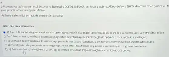 2)
Processo de Enfermagem está descrito na Resolução COFEN 358/2009, contudo, a autora, Alfaro -LeFevre (2005) descreve cinco passos ou fo
para garantir uma Investigação efetive.
Assinale a alternativa correta de acordo com a autora.
Selecione uma alternativa:
a) Coleta de dados;diagnostico de enfermagem; agrupamenta dos dados; Identificação de padroes e comunicação e registros dos dados.
b) Coleta de dados:validação dos dados; diagnóstico de enfermagem; identificação de padróes e comunicação e avallação.
c) Coleta de dados;validação dos dados; agrupamento dos dados; identificação de padróes e comunicação e registros dos dados.
d) InvestigaçBo; diagnostico de enfermagem; planejamentor; identificação de padróes e comunicação e registros dos dados.
e) Coleta de dados;validação dos dados; ogrupamento dos dados; Implementação e comunicação dos dados.