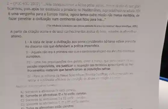 2-(PUC-RIO 2007) "....Nos conquistamos a Africa pelas armas...temos direito de nos glori-
ficarmos, pois apos ter destruido a pirataria no Mediterrâneo, cuja existência no século XIX
é uma vergonha para a Europa inteira , agora temos outra missão não menos meritória de
fazer penetrar a civilização num continente que ficou para trás. __
("Da influência civilizadora das ciências aplicadas as artese as indústrias". Rewe Scientifique, 1889.)
A partir da citação acima e de seus conhecimentos acerca do tema , examine as afirmativas
abaixo.
I - A ideia de levar a civilização aos povos considerados bárbaros estava presente
no discurso dos que defendiam a política imperialista.
II - Aquela não era a primeira vez que o continente africano era alvo dos interesses
europeus.
III - Uma das preocupações dos paises, como a Franca, que participavam da ex-
pansão imperialista, era justificar a ocupação dos territorics apresentando os me-
thoramentos materiais que beneficiariam as populações nativas.
IV-Para os editores da Revue Scientifique (Revista Cientifica), civilizar consistia em
retirar o continente africano da condição de atraso em relação ò tươp?
Assinale a alternative correle:
A) Somente a afirmativa IV está correta.
B) Somente as afirmativas II e IV estão corretas.
C) Somente as afirmativas I e III estão corretas.
D) Somente as afirmativas I_(1) TI e TII estão corretos.
F) Todas as afirmativas estão corretas