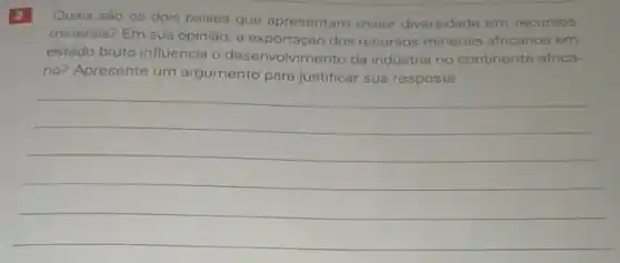 2
Quais são os dois paises que apresentam maior diversidade em recursos
minerais? Em sua opinião a exportação dos recursos minerais africanos em
estado bruto influencia o desenvolvimento da indústria no continente africa-
no? Apresente um argumento para justificar sua resposta.
__