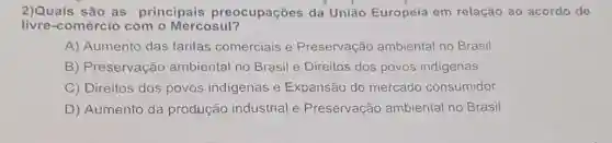 2)Quais são as principais preocupações da União Europeia em relação ao acordo de
livre-comércio com - Mercosul?
A) Aumento das tarifas comerciais e Preservação ambiental no Brasil
B) Preservação ambiental no Brasil e Direitos dos povos indigenas
C) Direitos dos povos indigenas e Expansão do mercado consumidor
D) Aumento da produção industrial e Preservação ambiental no Brasil