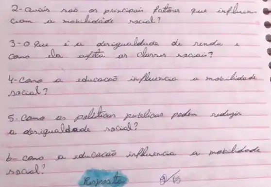 2-Quais sao os principais fatores que influenciam a mabilidade racial?
3-o que i a desigualdade de renda e como ela afeta as clarses raciai?
4-Como a educacão influencia a mobilidade social?
5. Camo as pelíticas publicas podem redugion a desigualdade social?
b-cono a educacão influencia a mobilidade social?
Resposto
9) 15