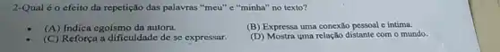 2-Qual éo efeito da repetição das palavras "meu" e "minha" no texto?
(A)Indica egoismo da autora.
(B) Expressa uma conexão pessoal e intima.
(C) Reforça a dificuldade de se expressar.
(D) Mostra yma relação distante com o mundo.