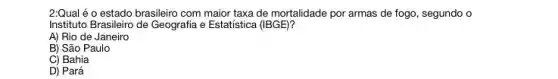 2:Qual é o estado brasileiro com maior taxa de mortalidade por armas de fogo, segundo o
Instituto Brasileiro de Geografia e Estatística (IBGE)?
A) Rio de Janeiro
B) São Paulo
C) Bahia
D) Pará