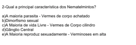 2-Qual a principal característica dos Nematelmintos?
a)A maioria parasita - Vermes de corpo achatado
b)Dimorfismo sexual
c)A Maioria de vida Livre - Vermes de Corpo cilindro
d)Gânglio Central
e)A Maioria reproduz sexuadamente - Verminoses em alta