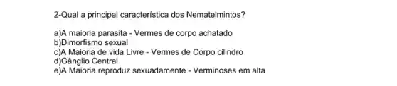 2-Qual a principal característica dos Nematelmintos?
a)A maioria parasita -Vermes de corpo achatado
b)Dimorfismo sexual
c)A Maioria de vida Livre - Vermes de Corpo cilindro
d)Gânglio Central
e)A Maioria reproduz sexuadamente - Verminoses em alta