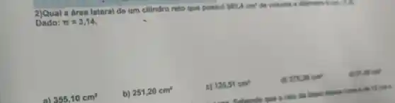 2)Qual a área lateral de um cilindro reto que possul
502,4cm^2 do volume a flamatro 1 cm. (7,3)
Dado: pi =3,14
355,10cm^2
b) 251,20cm^2
c) 125,51cm^2
d) 375,30cm^2
91,46cm^2
Sabendo que 9 raio da base desists song is do 12 on a