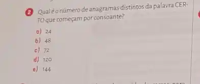 2
Qualéonúmerodeanagramas distintos da palavra CER-
To que começam por consoante?
a) 24
b) 48
c) 72
d) 120
e) 144