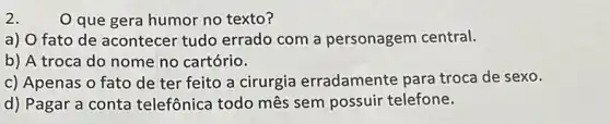 2.
que gera humor no texto?
a) O fato de acontecer tudo errado com a personagem central.
b) A troca do nome no cartório.
c) Apenas o fato de ter feito a cirurgia erradamente para troca de sexo.
d) Pagar a conta telefônica todo mês sem possuir telefone.