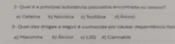 2-Quelé a principal substâncla psicoativa encontrada no tabaco?
a) Cefeina
b) Nicotina
c) Teofilina
d) Alcool
3-Qual das drogas a seguit é conhecida por causar dependência ffsic
a) Maconha
b) Átcool
c) LSD
d) Cannabis