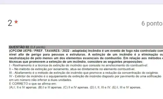 2
QUESTÃO 02 (0.4 ponto)
ICPCOM UEPB / PREF . TAVARES / 2022 - adaptada) Incêndio é um evento de fogo não controlado con
nivel alto de perigo para pessoas e A extinção de um incêndio é a eliminação ol
neutralização de pelo menos um dos elementos essenciais da combustão. Em aos métodos
técnicas que promovem a extinção de um incêndio , considere as seguintes proposições:
1- Resfriamento é a técnica de extinçãc de incêndio que consiste no arrefecimento do combustivel
II-No método de extinção por isolamento , atua-se diretamente no elemento combustivel.
III - Abafamento é o método de extinção de incêndio que promove a redução da concentração do oxigênio.
IV - Extintor de incêndio é 0 equipamento de extinção de incêndio disposto por pavimento de uma edificação
em um número não inferior a duas unidades.
É CORRETO o que se afirma em:
(A) I, II e IV apenas.(B) le III apenas. (C)II e IV apenas. (D)I, II, Ill e IV (E) I, III e IV apenas.
6 ponto