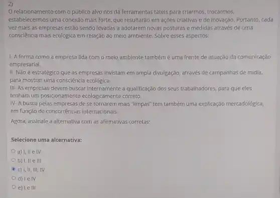 2)
relacionamento com o público alvo nos dá ferramentas táteis para criarmos trocarmos,
estabelecermos uma conexão mais forte que resultarão em ações criativas e de inovação. Portanto cada
vez mais as empresas estão sendo levadas a adotarem novas posturas e medidas através de uma
consciência mais ecológica em relação ao meio ambiente Sobre esses aspectos:
1- A forma como a empresa lida com o meio ambiente também é uma frente de atuação da comunicação
empresarial.
II- Não é estratégico que as empresas invistam em ampla divulgação, através de campanhas de mídia,
para mostrar uma consciência ecológica.
IIII- As empresas devem buscar internamente a qualificação dos seus trabalhadores, para que eles
tenham um posicionamento ecologicamente correto.
IV- A busca pelas empresas de se tornarem mais "limpas'tem também uma explicação mercadológica,
em função de concorrências internacionais.
Agora, assinale a alternativa com as afirmativas corretas:
Selecione uma alternativa:
a) I, II e IV
b) I, II e III
C c) I, II, III,IV
d) Ie IV
e) le III