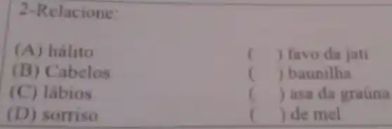 2-Relacione:
(A) hálito
() favo da jati
(B) C a belos
() baunilha
(C) lábios
() asa da graúna
(D)sorriso
c () de mel