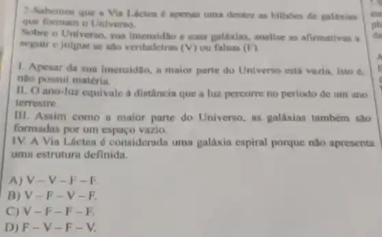 2-Sabemos que a Vin Láctea é apenas uma dentre as bilhoes de galaxias
que formam o Universo.
Sobre o Universo, sun e suas galáxias, analise as afirmativas a
seguir e julgue se sho verdadeiras (V) ou falsas (F)
1. Apesar da sua imensidio, a maior parte do Universo está vazla isto é.
não possui matéria.
II. O ano-luz equivale a distância que a luz percorre no período de um ano
terrestre.
III. Assim como a maior parie do Universo as galáxias também são
formadas por um espaço vazio.
IV. A Via Lácten 6 considerada uma galáxia espiral porque não apresenta
uma estrutura definida.
A) V-V-F-R
B) V-F-V-R
C) V-F -F-E
D) F-V-F-V.