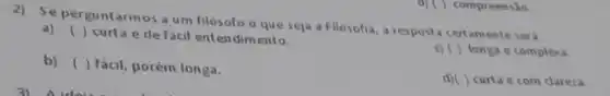 2)Se perguntarmos a um filosofo o que seja a Filosofia a resposta certamente sera
a) ()
curta e de facil entendimento.
c) ( ) longa e complexa.
b) () fácil, porém longa.
d)( ) curta e com dareza.
d) ( ) compreensão