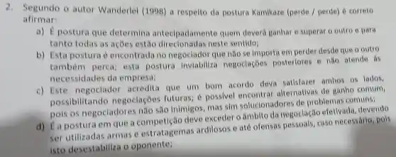 2.Segundo o autor Wanderlei (1998) a respeito da postura Kamikaze (perde / perde) é correto
afirmar:
a) É postura que determina antecipadament quem deverá ganhar e superar o outro e para
tanto todas as acoes estão neste sentido:
b) Esta postura é encontrada no negociador que não se importa em perder desde que o outro
também perca; esta postura inviabiliza negoclaçōes posteriores 6 não atende ás
necessidades da empresa;
c) Este negociador acredita que um bom acordo deva satisfazer ambos 05 lados,
possibilitando negociacôe futuras; 6 possivel encontrar alternativas de ganho comum,
pois os negociadores não são inimigos mas sim solucionadores de problemas comuns;
d) E a postura em que a deve exceder o âmbito da negoclação efetivada .devendo
ser utilizadas armas e estratagemas ardilosos e até ofensas pessoais caso necessário, pois
isto desestabiliza o openente;