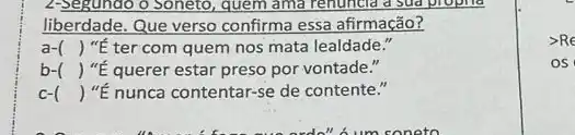 2-Segundo o Soneto, quem ama renuncia a sud propila
liberdade. Que verso confirma essa afirmação?
a- () "É ter com quem nos mata lealdade."
b- () "É querer estar preso por vontade."
c- () "ế nunca contentar-se de contente."
>Re
OS