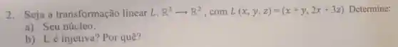 2.Seja a transformação linear L: R^3arrow R^2 ,com L(x,y,z)=(x+y,2x+3z) Determine:
a) Seu núcleo.
b) Lé injetiva? Por quê?