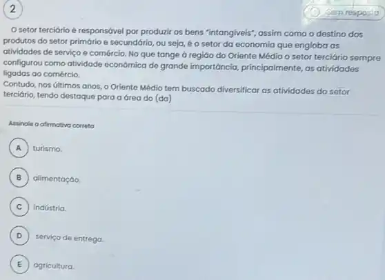 2
setor terciário é responsável por produzir os bens "intangiveis", assim como o destino dos
produtos do setor primário e secundário, ou seja é o setor da economia que engloba as
atividades de serviço e comércio. No que tange à região do Oriente Médio o setor terciário sempre
configurou como atividade econômica de grande importáncia, principalmente as atividades
ligadas ao comércio.
Contudo, nos últimos anos o Oriente Médio tem buscado diversificar as atividades do setor
terciário, tendo destaque para a área do (da)
Assinale a afirmativa correta
A turismo. A
B alimentação.
C indústria.
D
serviço de entrega. D
E agricultura E