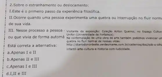 2.Sobre o estranhamento ou deslocamento:
I.Este é o primeiro passo da experiência filosófica.
II.Ocorre quando uma pessoa experimenta uma quebra ou interrupção no fluir norm
de sua vida.
III. Nesse processo a pessoa Visitante da exposição Coleção Airton Queiroz, no Espaço Cultur
ou que vivia de forma automá
Está correta a alternativa:
a.Apenas I e II
b.Apenas II e III
c.Apenas I e III
d.I,II e III