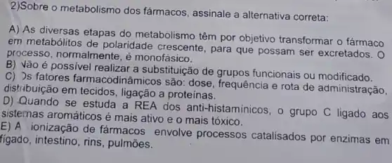 2)Sobre o metabolismo dos fármacos, assinale a alternativa correta:
A) As diversas etapas do metabolismo têm por objetivo transformar o farmaco
em metabólitos de polaridade crescente , para que possam ser excretados. 0
processo, normalmente, é monofásico.
B) Vão é possivel realizar a substituição de grupos funcionais ou modificado.
C) Js fatores farmacodinâmicos são: dose , frequência e rota de administração,
distribuição em tecidos , ligação a proteinas.
D) Quando se estuda a REA dos anti-histaminicos, o grupo C ligado aos
sistemas aromáticos é mais ativo e o mais tóxico.
ionização de fármacos envolve processos catalisados por enzimas em
figado, intestino, rins , pulmōes.