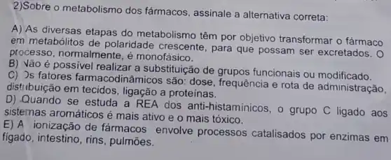 2)Sobre o metabolismo dos fármacos, assinale a alternativa correta:
A) As diversas etapas do metabolismo têm por objetivo transformar o fármaco
em metabólitos de polaridade crescente , para que possam ser excretados. 0
processo, normalmente, é monofásico.
B) Vão é possivel realizar a substituição de grupos funcionais ou modificado.
C) Js fatores farmacodinâmicos são: dose frequência e rota de administração,
distribuição em tecidos , ligação a proteínas.
D) Quando se estuda a REA dos anti -histamínicos, o grupo C ligado aos
sistemas aromáticos é mais ativo e o mais tóxico.
E) A ionização de fármacos envolve processos catalisados por enzimas em
figado, intestino, rins , pulmōes.