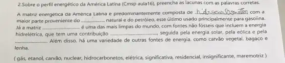 2.Sobre o perfil energético da América Latina (Cmsp aula16), preencha as lacunas com as palavras corretas.
A matriz energetica da America Latina e predominantemente composta de
__ Quemelen, com a
maior parte proveniente do __ naturai e do petróieo este úitimo usado principaimente para gasoiina.
Já a matriz __ é uma das mais limpas do mundo, com fontes não fósseis que incluem a energia
hidrelétrica, que tem uma contribuição ...... __ seguida pela energia solar pela eólica e pela
__ Além disso, há uma variedade de outras fontes de energia. como carvão vegetal. bagaço e
lenha.
(gás, etanol, carrão nuclear, hidrocarbonetos elétrica, significativa residencial, insignificante maremotriz )