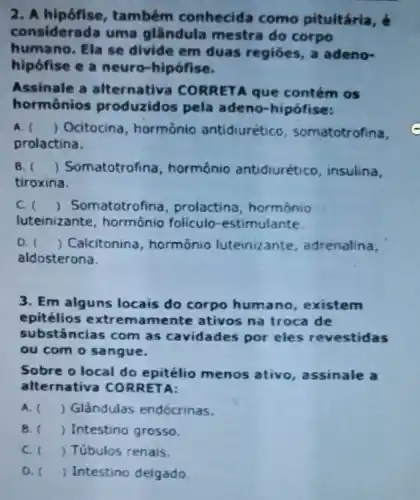 2.também conhecida como pituitária,
considerada uma glândula mestra do corpo
humano. Ela se divide em duas regióes, a adeno-
hipófise e a neuro-hipófise.
Assinale a alternativa CORRETA que contém os
hormônios produzidos pela adeno-hipófise:
A. () Ocitocina , hormônio antidiurético somatotrofina,
prolactina.
B. ) Somatotrof ina, hormônio antidiurético insulina,
tiroxina.
C. () Son natotrofina , prolactina hormônio
luteinizante hormônio foliculo -estimulante.
D. () Calcitonina , hormônio luteinizante , adrenalina,
aldosterona.
3. Em alguns locais do corpo humano existem
epitélios mente ativos na troca de
substâncias com as cavidades por eles revestidas
ou com o sangue.
Sobre o local do epitélio menos ativo, assinale
alternativa CORRETA:
A. () Glândulas endócrinas.
B. () Intestino grosso.
C. () Túbulos renais.
D. () Intestino delgado.