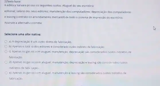 2)Texto base:
A editora Sarvara possui os seguintes custos: Alugue!do seu escritório
editorial; salário dos seus editores; manutenção dos computadores; depreciação dos computadores
e leasing (contrato de arrendamento mercantil) de todo o sistema de impressão do escritório.
Assinale a alternativ?correta:
Selecione uma alternativa:
a) A depreciação é um custo direto de fabricação
b) Apenas o salá io dos editores é considerado custo indireto de fabricaçǎo
c) Apenas os gastos com aluguel, manutenção depreciação são considerados custos indiretos de
fabricação.
d) Apenas os gastos com aluguel, manutenção depreciação e leasing são considerados custos
indiretos de fabr cação.
e) Apenas os gastos com aluguel, manutenção e leasing são considerados custos indiretos de
fabricação.