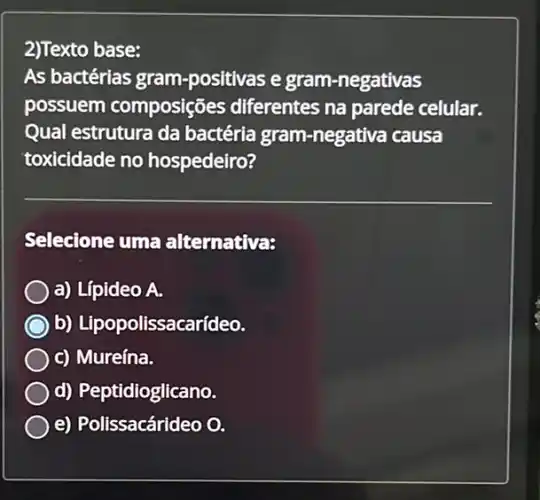 2)Texto base:
As bactérias gram -positivas e gram -negativas
possuem composiçõe s differentes na parede celular.
Qual estrutura da bactéria gram -negativa causa
toxicidade no hospedeiro?
Selecione uma alternativa:
a) Lípideo A.
b) Lipopolissaca rídeo.
c) Mureína.
d) Peptidioglicano.
e) Polissacárideo O.