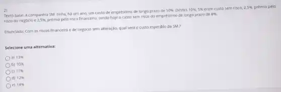 2)
Texto-base: A companhia SM tinha, há um ano um custo de empréstimo de longo prazo de
10%  Destes 10% ,5%  eram custo sem risco, 2,5% , prêmio pelo
risco do negóclo e 2,5% 
prêmio pelo risco financelro sendo hoje o custo sem risco do empréstimo de longo prazo de
8% 
Enunciado: Com os riscos financeiro e de negóclo sem alteração, qual será o custo esperádo da SM.?
Selecione uma alternativa:
a) 13% 
b) 10% 
c) 11% 
d) 12% 
e) 14%