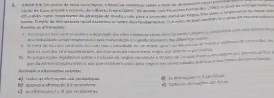 2.(UENP-PR) Do ponto de vista sociológico, o Brasil se constituiu sobre o mito da democracia racial poideal de miscigenação for
caçáo de Casa-grande esenzala, de Gilberto Freyre (2003). De acordo com Florestan Fernandes (1965)o ideal de
difundido como mecanismo de absorção do mestiço nào para a ascensão social do negro, mas para a hegemonia da classe dom
nante. O mito da democracia racial assentou-se sobre dois fundamentos: 1) o mito do bom senhor:2) o mito do escravo submis
Analise as afirmaçóes:
1. Acrenca no bom senhor exalta a vulgaridade das elites modernas, como diria Contardo Calligaris, ejuntamente com uma espede dep
do cordialidade seriam responsiveis pela manutenção eo aprofundamento das diferenças socials.
II. O mito do escravo submisso fez com que a sociedade de um modo geral nào encarasse de frente a violência da escravidão, fez
que os ouvidos se ensurdecessem aos clamores do movimento negro, por direitos e por justica.
III. As proposiçóes legislativas sobre a inclusão de negros vào desde o Projeto de Lei que reserva aos negros um percentual foxo d
gos da administração pública aos que instituem cotas para negros nas universidades públicasenos meios de comunicaçào.
Assinale a alternativa correta:
a) todas as afirmações sáo verdadeiras.
d) as afirmaçōes lell soo falsas
b) apenas a afirmação IIé verdadeira.
e) todas as afirmaçōes sào falsas.
c) asafirmaçoeslelll sáo verdadeiras