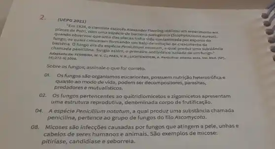 2.
(UEPG 2021)
"Em 1928, o cientista Alexander Fleming realizou um experimento em
placas de Petri, com uma espécie de bactéria patogênica (Stophylococcus oureus).)
quando observou que uma das placas tinha sido contaminada por esporos do
os quals cresceram formando um halo de inibição de crescimento da
bactéria. O fungo era da espécie Penicillium nototum , a qual produz uma substância
chamada penicilina. Surgia assim, o primeiro antibiótic isolado de um fungo."
de: FERREIRA, M. V.C.; PAES, V. R.;LICHTENSTEIN, A. Penicillna: oiltenta anos. Ver. Med. (SP), (4):272-6) 2008.
Sobre os fungos, assinale o que for correto.
01. Os fungos são organismos eucariontes possuem nutrição heterotrófica e
quanto ao modo de vida, podem ser decompositores, parasitas,
predadores e mutualisticos.
02. Os fungos pertencentes ao quitridiomicetos e zigomicetos apresentam
uma estrutura reprodutiva , denominada corpo de frutificação.
04. A espécie Penicillium notatum, a qual produz uma substância chamada
penicilina, pertence ao grupo de fungos do filo Ascomycota.
08. Micoses são infecções causadas por fungos que atingem a pele, unhas e
cabelos de seres humanos e animais. São exemplos de micose:
pitiríase, candidíase e seborreia.