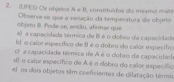 2.
(UFES) Os objetos A e B constituídos do mesmo mate
Observa-se que a variação da temperat ira do objeto
objeto B . Pode-se , então, afirmar que
a) a capacidade térmica de B é o dobro da capacidade
b) o calor especifico de Béo dobro do calor especific
c) a capacidade térmica de A é o dobro da capacidade
d) o calor especifico de Aéo dobro do calor especific
e) os dois objetos têm coeficientes de dilatação térmic