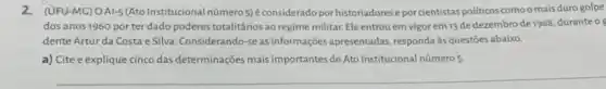 2.(UFU-MC) OAI-5 (Ato Institucional número 5)éconsiderado porhistoriadores epor cientistas politicos como o mais duro golpe
dos anos 1960 por ter dado poderes totalitários ao regime militar. Ele entrou em vigor em 13 de dezembro de 1968 duranteo
dente Artur da Costa e Silva. Considerando-se as informações apresentadas responda às questōes abaixo.
a) Cite e explique cinco das determinações mais importantes do Ato Institucional número 5
__