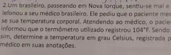 2.Um brasileiro passeando em Nova lorque sentiu-se mal e
lefonou a seu médico brasileiro. Ele pediu que o paciente mec
se sua temperatura corporal Atendendo ao médico, 0 pacie
informou que o termômetro utilizado registrou 104^circ F. Sendo
sim determine a temperatura em grau Celsius , registrada p
médico em suas anotações.