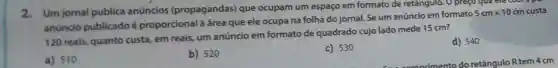 2.Um jornal publica anúncios (propagandas)que ocupam um espaço em formato de retângulo. O preço que ele
anuncio publicado é proporcional à área que ele ocupa na folha do jornal Se um anúncio em formato
5cmtimes 10cm custa
120 reais, quanto custa, em reais um anúncio em formato de quadrado cujo lado mede 15 cm?
d) 540
a) 510
b) 520
c) 530